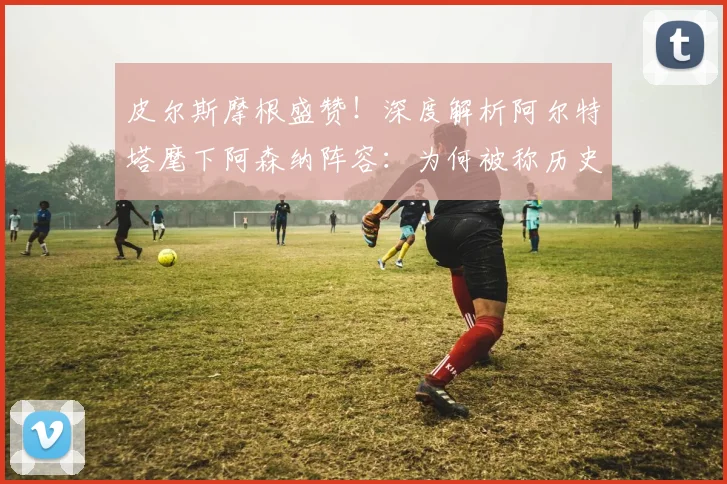 皮尔斯摩根盛赞!深度解析阿尔特塔麾下阿森纳阵容:为何被称历史级强队