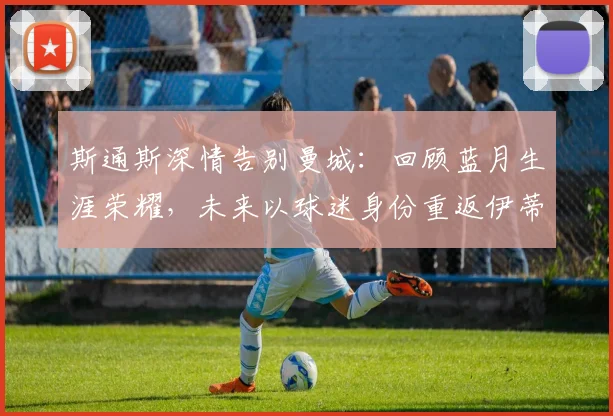斯通斯深情告别曼城:回顾蓝月生涯荣耀,未来以球迷身份重返伊蒂哈德球场心愿