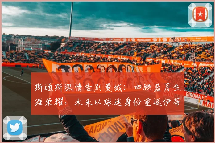 斯通斯深情告别曼城：回顾蓝月生涯荣耀，未来以球迷身份重返伊蒂哈德球场心愿