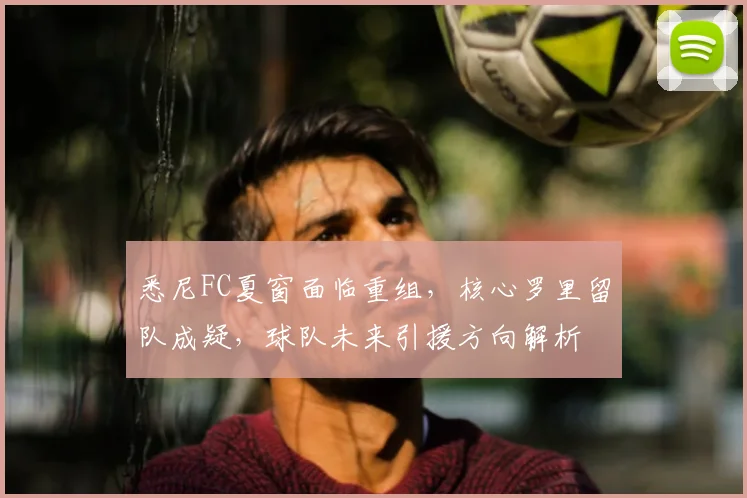 悉尼FC夏窗面临重组，核心罗里留队成疑，球队未来引援方向解析
