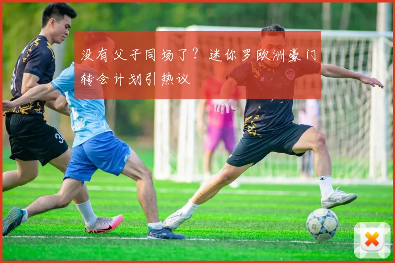没有父子同场了?迷你罗欧洲豪门转会计划引热议