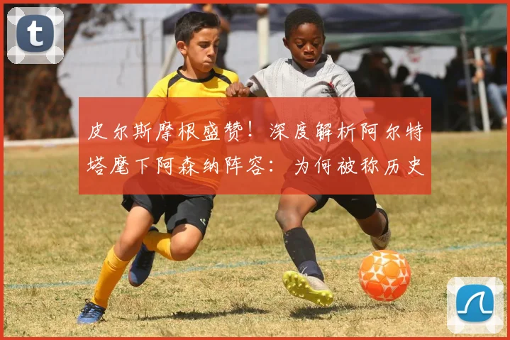 皮尔斯摩根盛赞！深度解析阿尔特塔麾下阿森纳阵容：为何被称历史级强队