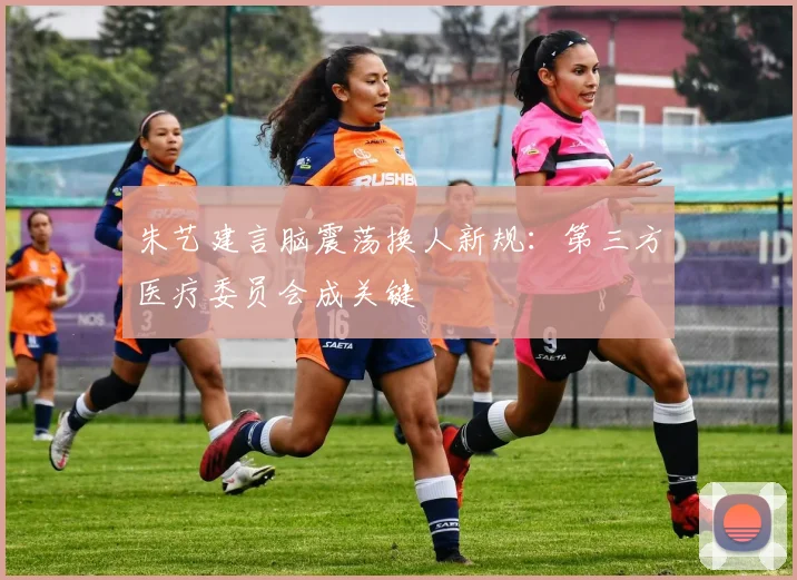 朱艺建言脑震荡换人新规:第三方医疗委员会成关键