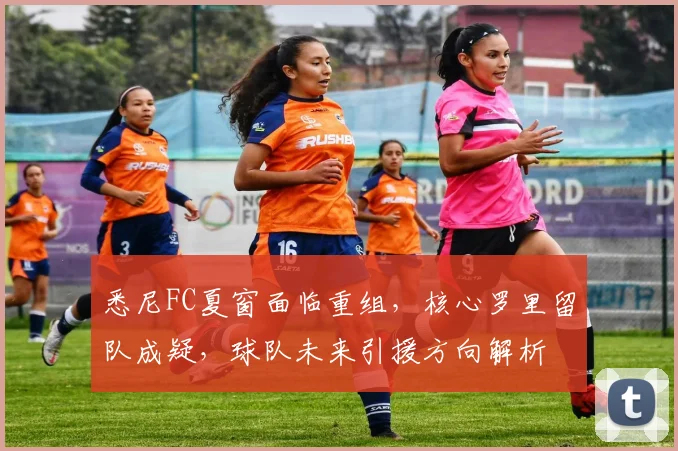 悉尼FC夏窗面临重组,核心罗里留队成疑,球队未来引援方向解析