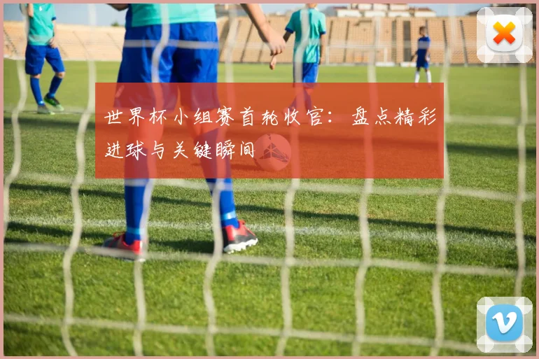 世界杯小组赛首轮收官:盘点精彩进球与关键瞬间