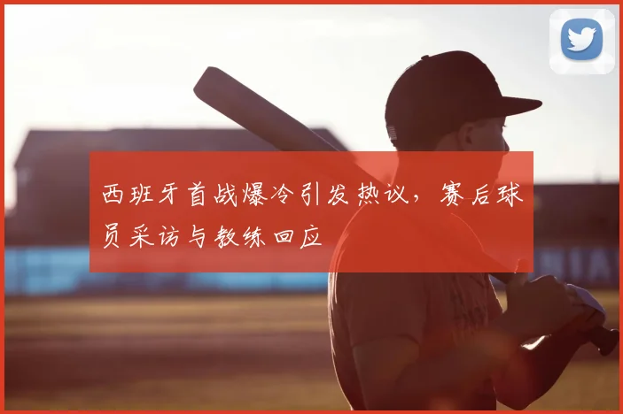 西班牙首战爆冷引发热议，赛后球员采访与教练回应