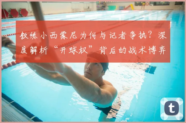 教练小西蒙尼为何与记者争执？深度解析“开球权”背后的战术博弈