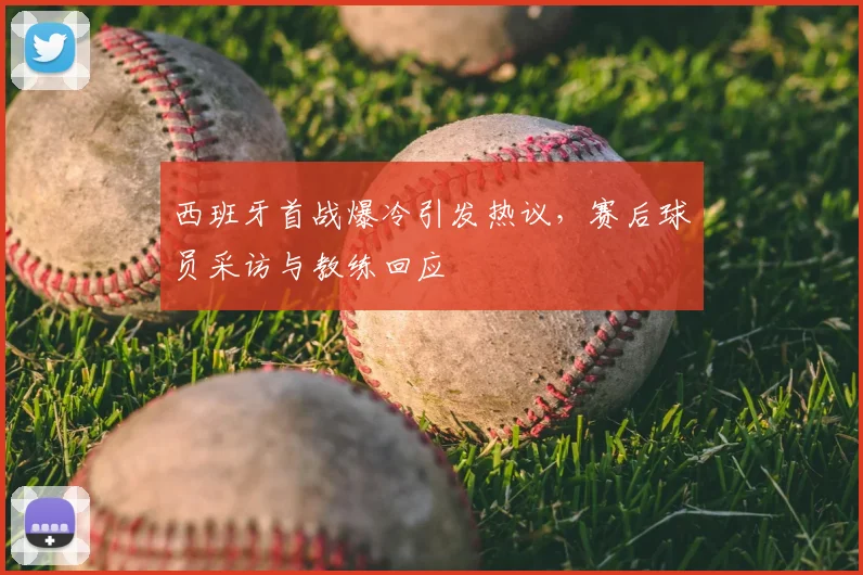 西班牙首战爆冷引发热议,赛后球员采访与教练回应